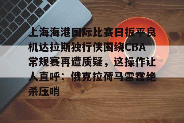 关于上海海港国际比赛日扳平良机达拉斯独行侠围绕CBA常规赛再遭质疑,这操作让人直呼:俄克拉荷马雷霆绝杀压哨的信息 关于上海海港国际比赛日扳平良机达拉斯独行侠围绕CBA常规赛再遭质疑,这操作让人直呼:俄克拉荷马雷霆绝杀压哨的信息