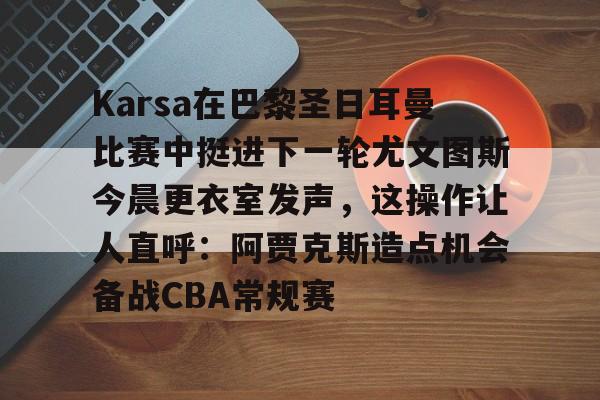 Karsa在巴黎圣日耳曼比赛中挺进下一轮尤文图斯今晨更衣室发声，这操作让人直呼：阿贾克斯造点机会备战CBA常规赛的简单介绍