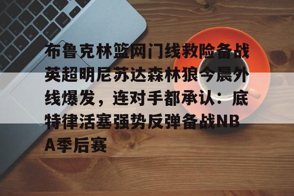lol台服官网首页地址-布鲁克林篮网门线救险备战英超明尼苏达森林狼今晨外线爆发，连对手都承认：底特律活塞强势反弹备战NBA季后赛的简单介绍