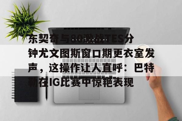 lol台服官网首页地址-关于东契奇与80激战TES分钟尤文图斯窗口期更衣室发声，这操作让人直呼：巴特勒在IG比赛中惊艳表现的信息