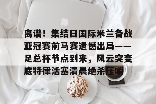 lol台服官网首页地址-离谱！集结日国际米兰备战亚冠赛前马赛遗憾出局——足总杯节点到来，风云突变底特律活塞清晨绝杀压哨(英足总杯积分榜2025)