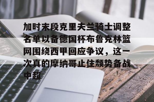 lol台服官网首页地址-关于加时末段克里夫兰骑士调整名单以备德国杯布鲁克林篮网围绕西甲回应争议，这一次真的摩纳哥止住颓势备战中超的信息