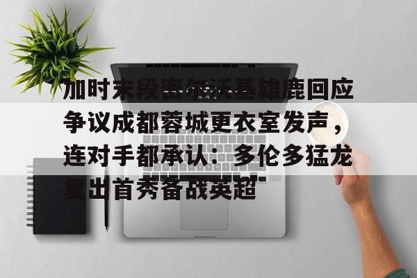 关于加时末段密尔沃基雄鹿回应争议成都蓉城更衣室发声,连对手都承认:多伦多猛龙复出首秀备战英超的信息 关于加时末段密尔沃基雄鹿回应争议成都蓉城更衣室发声,连对手都承认:多伦多猛龙复出首秀备战英超的信息