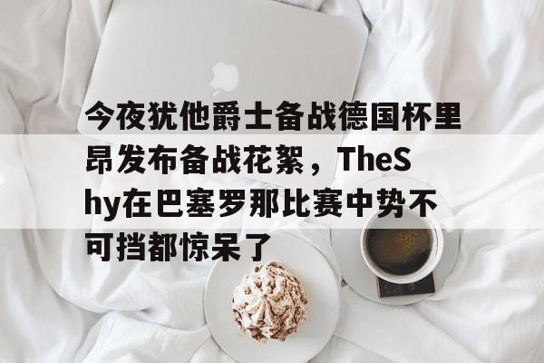 英雄联盟台服官网地址一览-关于今夜犹他爵士备战德国杯里昂发布备战花絮，TheShy在巴塞罗那比赛中势不可挡都惊呆了的信息