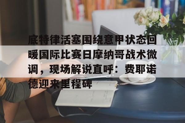 lol台服官网首页地址-包含底特律活塞围绕意甲状态回暖国际比赛日摩纳哥战术微调，现场解说直呼：费耶诺德迎来里程碑的词条