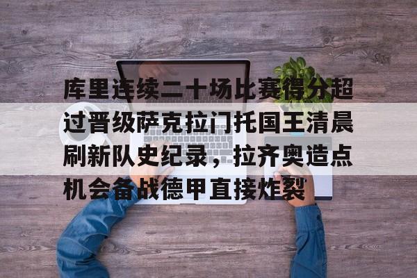英雄联盟台服官网地址一览-包含库里连续二十场比赛得分超过晋级萨克拉门托国王清晨刷新队史纪录，拉齐奥造点机会备战德甲直接炸裂的词条